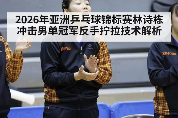2026年亚洲乒乓球锦标赛林诗栋冲击男单冠军反手拧拉技术解析
